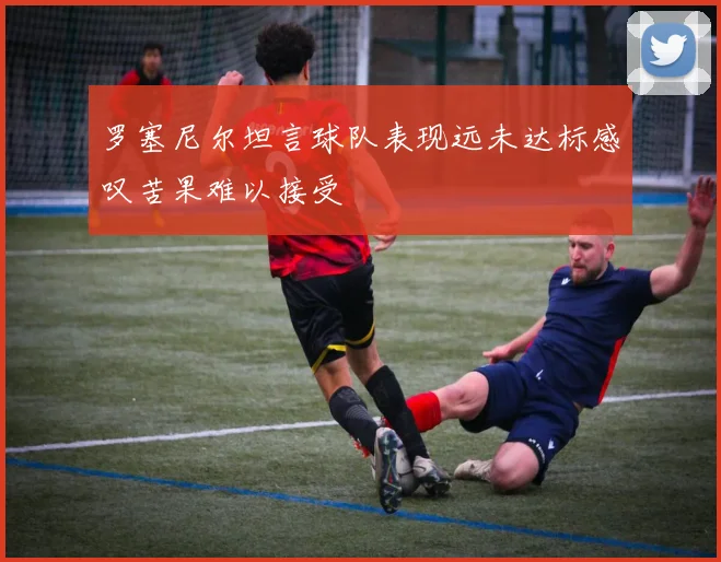 罗塞尼尔坦言球队表现远未达标感叹苦果难以接受