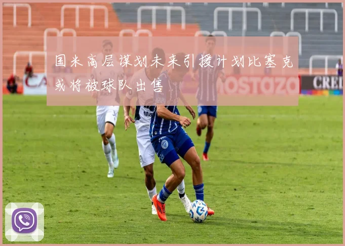 国米高层谋划未来引援计划比塞克或将被球队出售