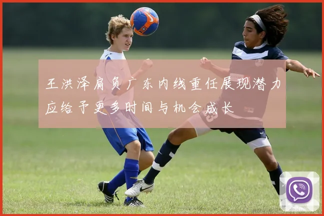 王洪泽肩负广东内线重任展现潜力应给予更多时间与机会成长