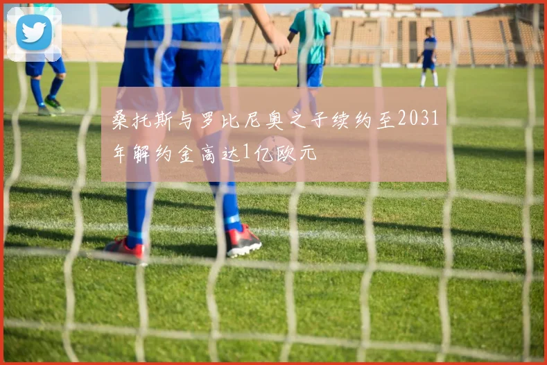 桑托斯与罗比尼奥之子续约至2031年解约金高达1亿欧元