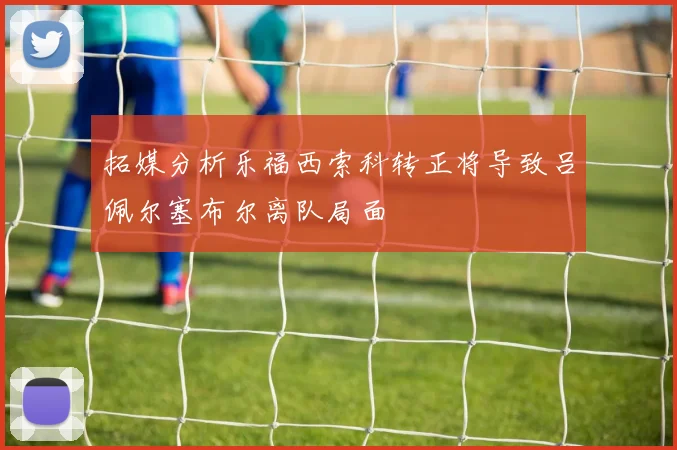 拓媒分析乐福西索科转正将导致吕佩尔塞布尔离队局面