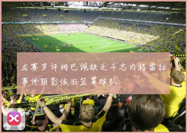 龙赛罗评姆巴佩缺乏斗志内格雷拉事件阴影依旧笼罩球队