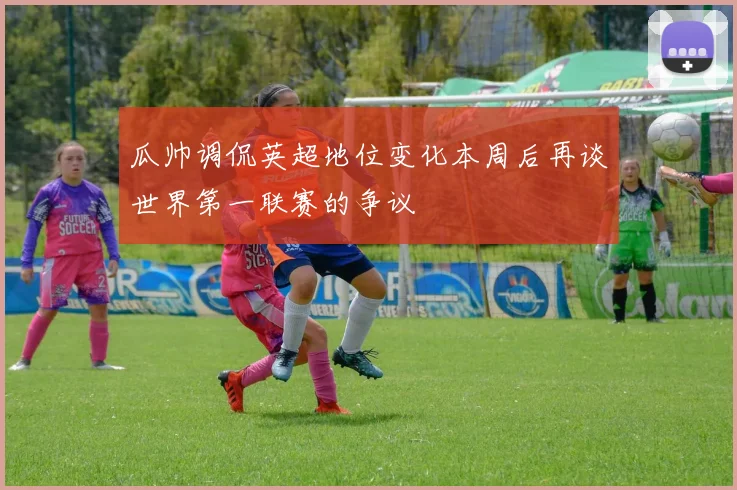 瓜帅调侃英超地位变化本周后再谈世界第一联赛的争议