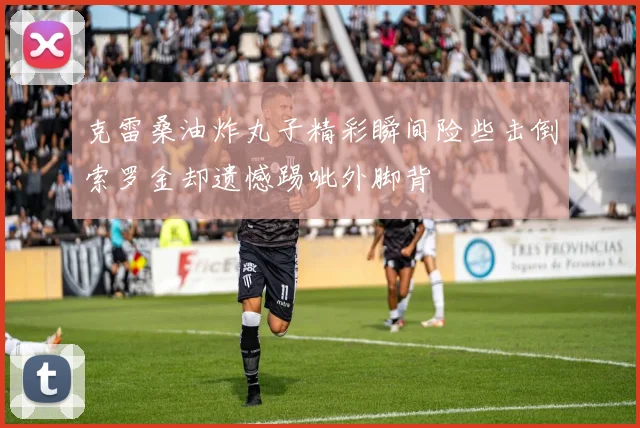 克雷桑油炸丸子精彩瞬间险些击倒索罗金却遗憾踢呲外脚背