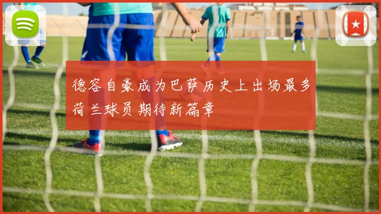 德容自豪成为巴萨历史上出场最多荷兰球员期待新篇章