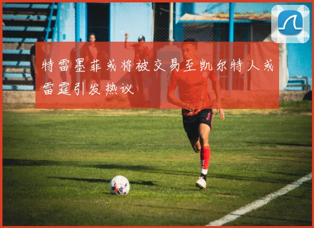 特雷墨菲或将被交易至凯尔特人或雷霆引发热议