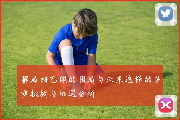 解局姆巴佩的困局与未来选择的多重挑战与机遇分析