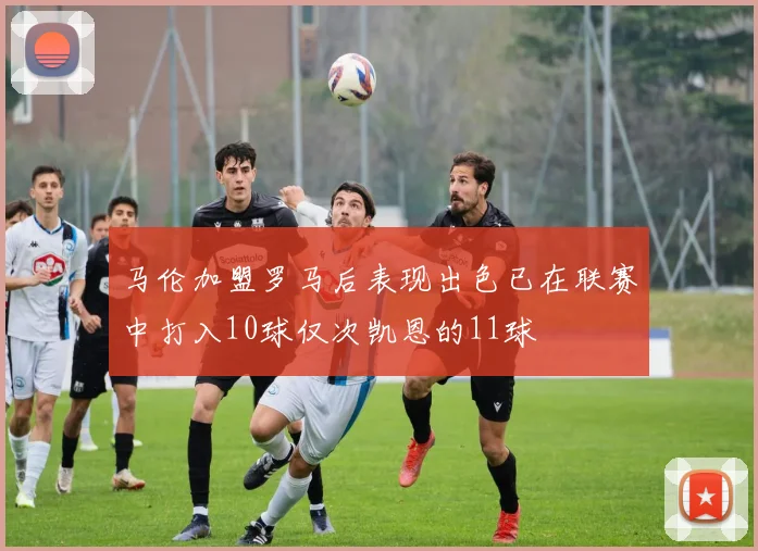 马伦加盟罗马后表现出色已在联赛中打入10球仅次凯恩的11球