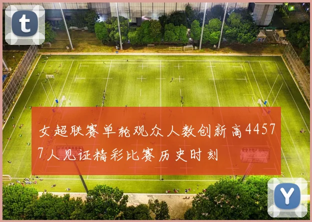 女超联赛单轮观众人数创新高44577人见证精彩比赛历史时刻