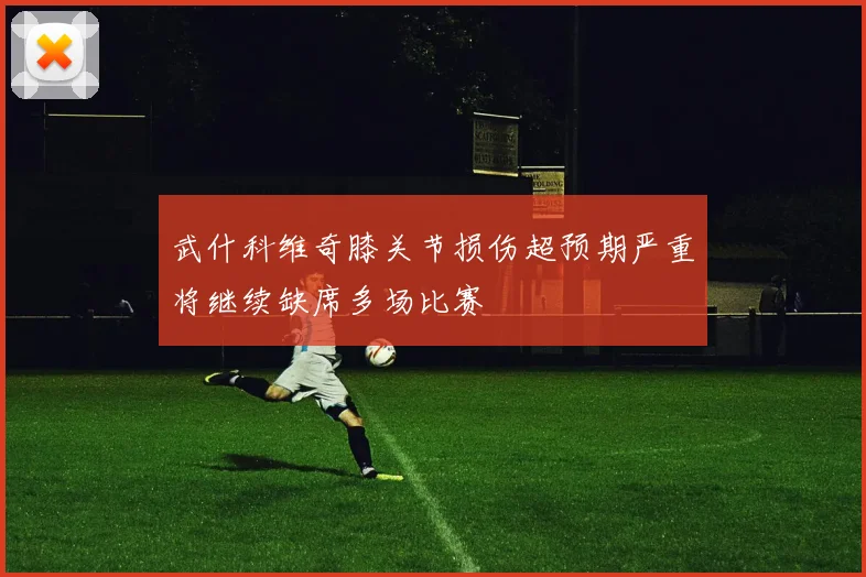 武什科维奇膝关节损伤超预期严重将继续缺席多场比赛