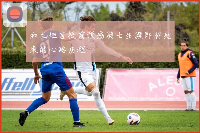 加兰坦言提前预感骑士生涯即将结束的心路历程