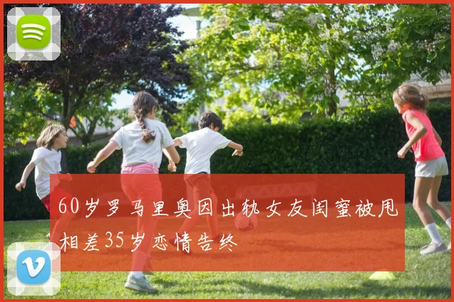 60岁罗马里奥因出轨女友闺蜜被甩相差35岁恋情告终