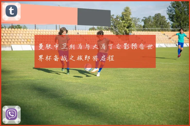 曼联中卫利马与大马丁合影预告世界杯备战之旅即将启程