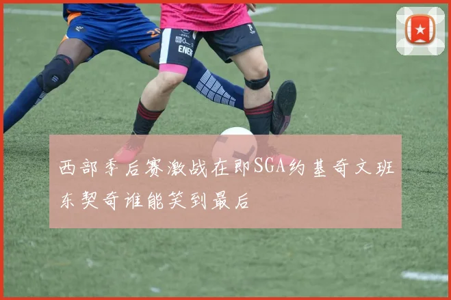 西部季后赛激战在即SGA约基奇文班东契奇谁能笑到最后