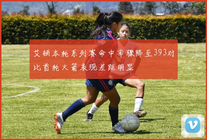 艾顿本轮系列赛命中率骤降至393对比首轮火箭表现差距明显
