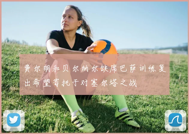 费尔明和贝尔纳尔缺席巴萨训练复出希望寄托于对塞尔塔之战