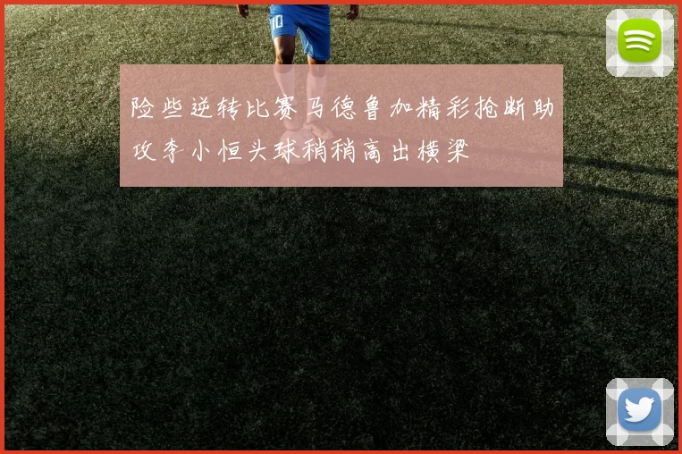 险些逆转比赛马德鲁加精彩抢断助攻李小恒头球稍稍高出横梁
