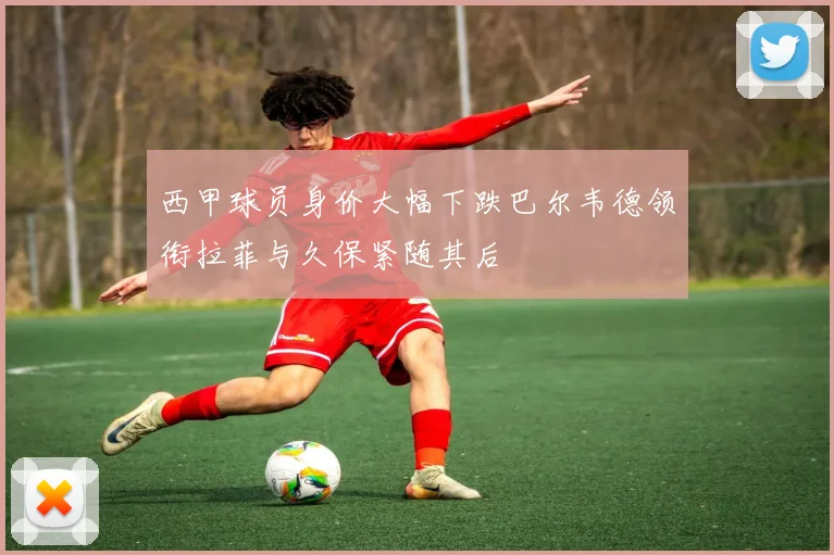 西甲球员身价大幅下跌巴尔韦德领衔拉菲与久保紧随其后