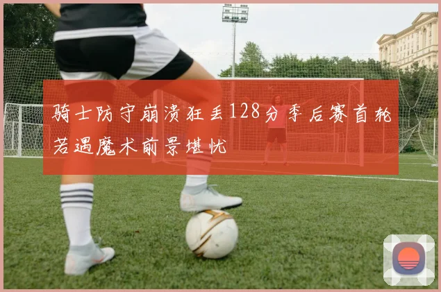 骑士防守崩溃狂丢128分季后赛首轮若遇魔术前景堪忧