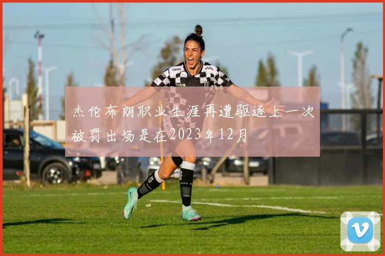 杰伦布朗职业生涯再遭驱逐上一次被罚出场是在2023年12月