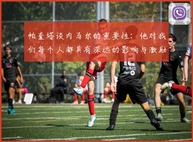 帕奎塔谈内马尔的重要性：他对我们每个人都具有深远的影响与激励