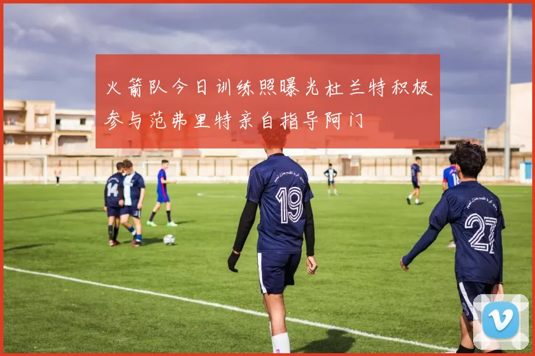 火箭队今日训练照曝光杜兰特积极参与范弗里特亲自指导阿门