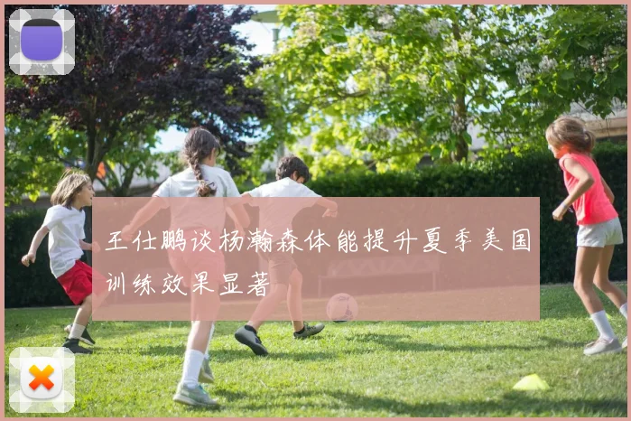 王仕鹏谈杨瀚森体能提升夏季美国训练效果显著