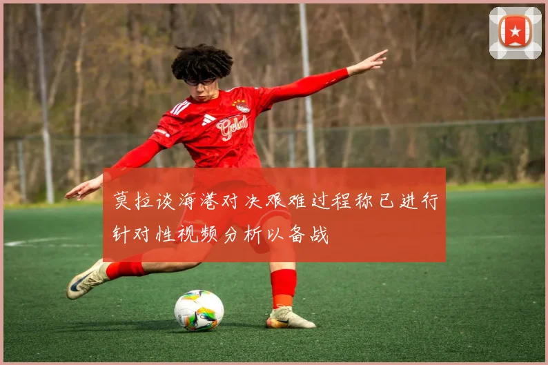 莫拉谈海港对决艰难过程称已进行针对性视频分析以备战