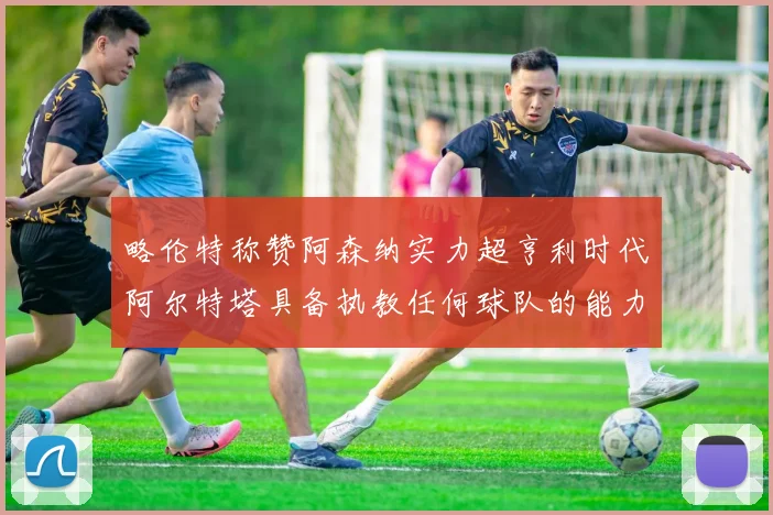 略伦特称赞阿森纳实力超亨利时代阿尔特塔具备执教任何球队的能力