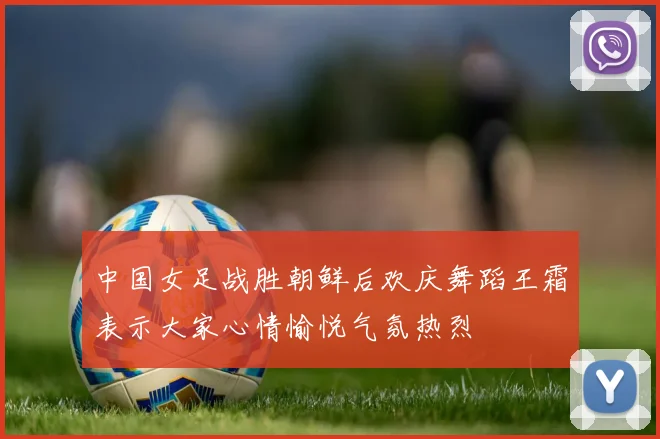 中国女足战胜朝鲜后欢庆舞蹈王霜表示大家心情愉悦气氛热烈