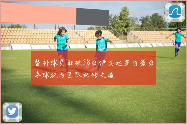 替补球员狂砍58分伊戈达罗自豪分享球权与团队轮转之道