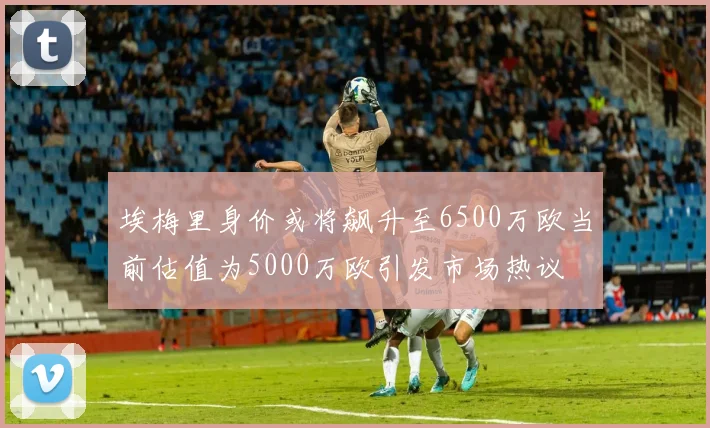 埃梅里身价或将飙升至6500万欧当前估值为5000万欧引发市场热议