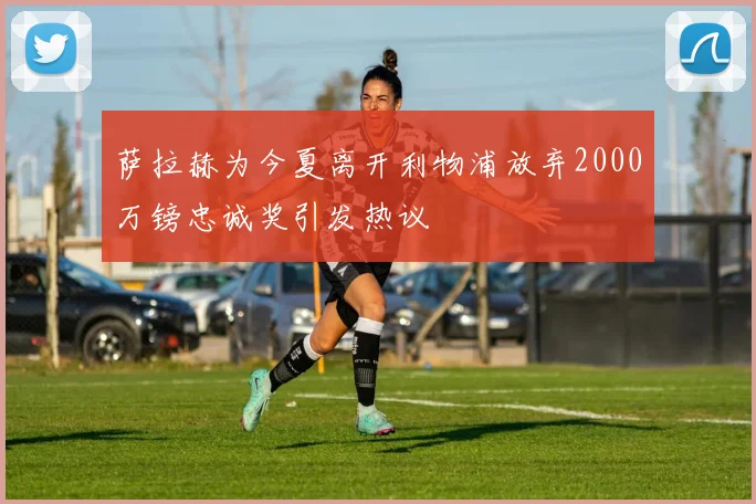 萨拉赫为今夏离开利物浦放弃2000万镑忠诚奖引发热议