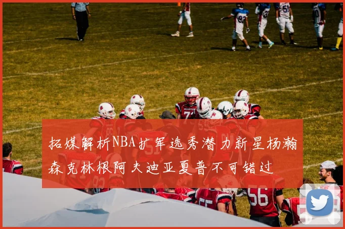 拓媒解析NBA扩军选秀潜力新星杨瀚森克林根阿夫迪亚夏普不可错过