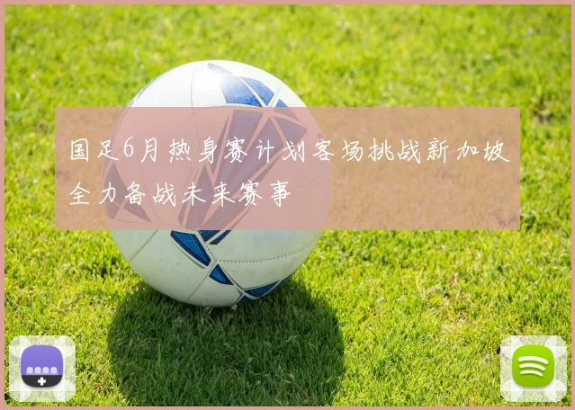 国足6月热身赛计划客场挑战新加坡全力备战未来赛事