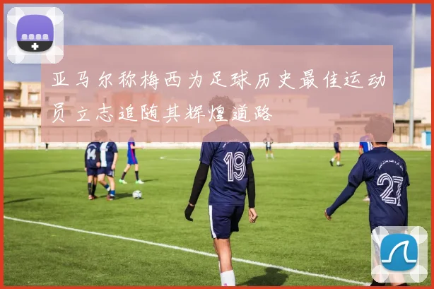 亚马尔称梅西为足球历史最佳运动员立志追随其辉煌道路