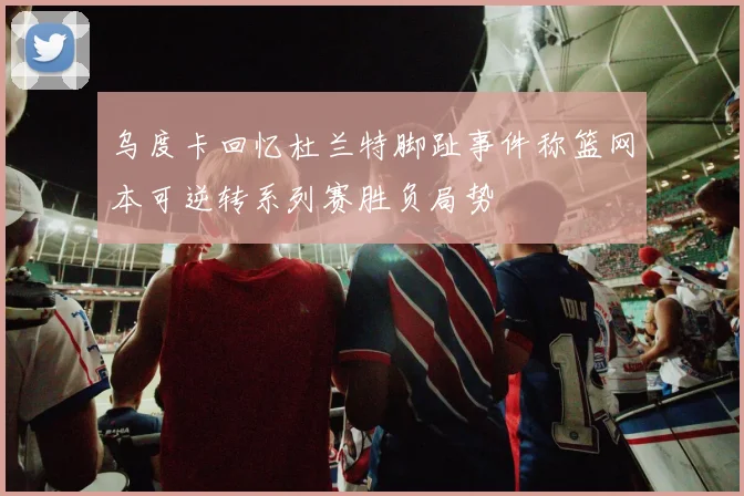 乌度卡回忆杜兰特脚趾事件称篮网本可逆转系列赛胜负局势