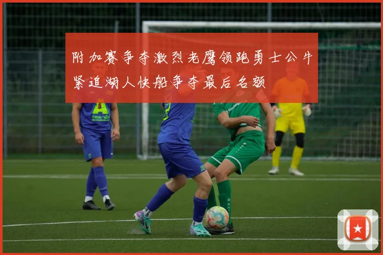 附加赛争夺激烈老鹰领跑勇士公牛紧追湖人快船争夺最后名额
